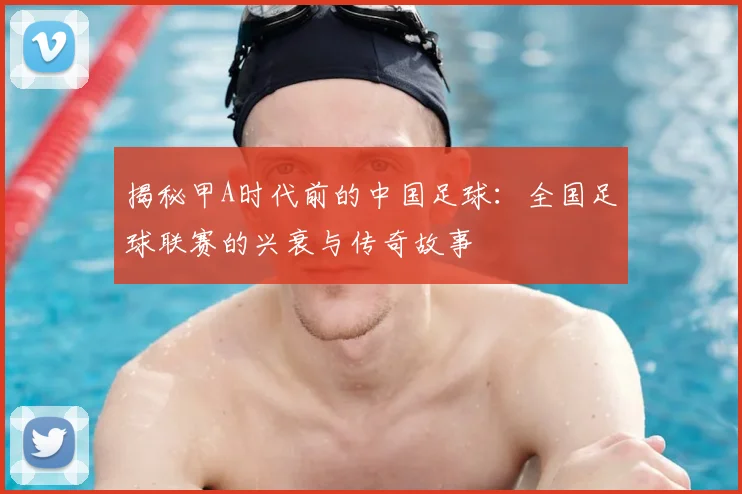 揭秘甲A时代前的中国足球：全国足球联赛的兴衰与传奇故事