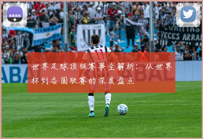 世界足球顶级赛事全解析：从世界杯到各国联赛的深度盘点