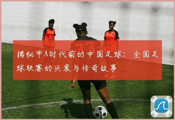 揭秘甲A时代前的中国足球：全国足球联赛的兴衰与传奇故事