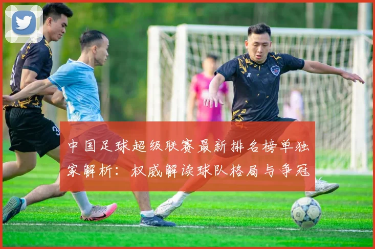 中国足球超级联赛最新排名榜单独家解析：权威解读球队格局与争冠形势_20260610190316