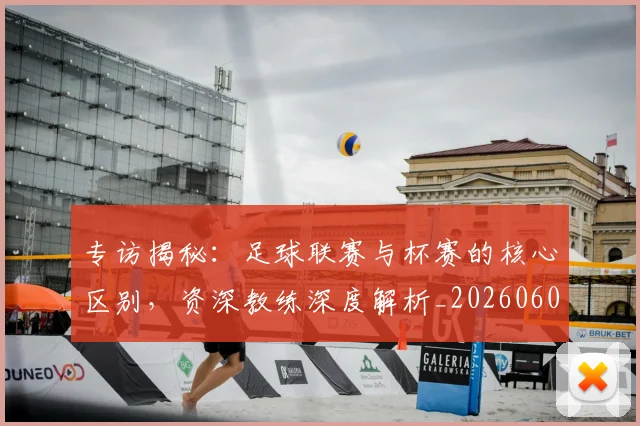 专访揭秘：足球联赛与杯赛的核心区别，资深教练深度解析_20260609201227