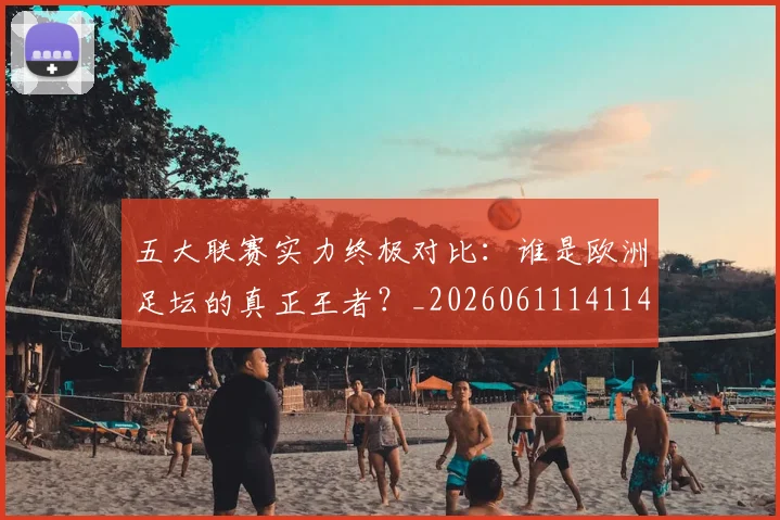 五大联赛实力终极对比：谁是欧洲足坛的真正王者？_20260611141140