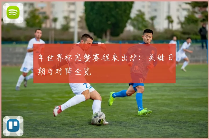 年世界杯完整赛程表出炉：关键日期与对阵全览