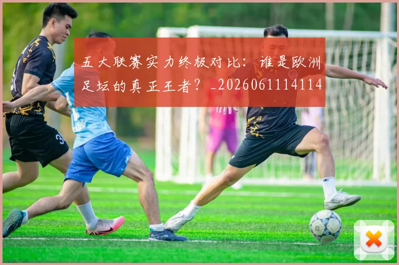 五大联赛实力终极对比：谁是欧洲足坛的真正王者？_20260611141140